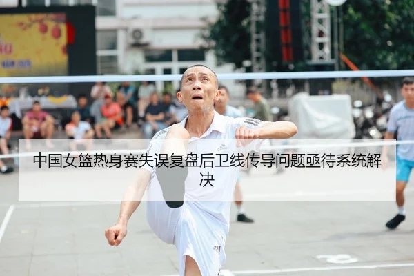 中国女篮热身赛失误复盘后卫线传导问题亟待系统解决